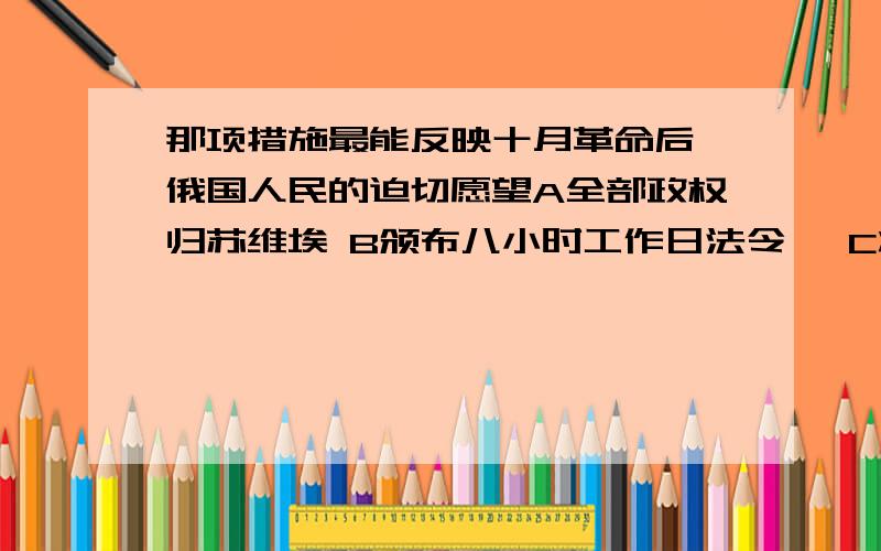 那项措施最能反映十月革命后,俄国人民的迫切愿望A全部政权归苏维埃 B颁布八小时工作日法令 、C将土地分配给劳动者使用 D通过《和平法令》退出世界大战原因