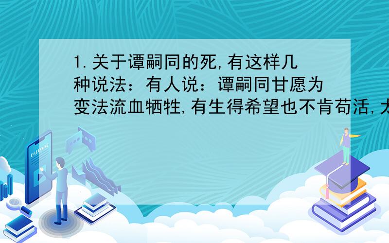 1.关于谭嗣同的死,有这样几种说法：有人说：谭嗣同甘愿为变法流血牺牲,有生得希望也不肯苟活,太令人佩服了.有人说：谭嗣同用自己的生命唤起民族的觉醒,很值得,死得其所.你同意那种观