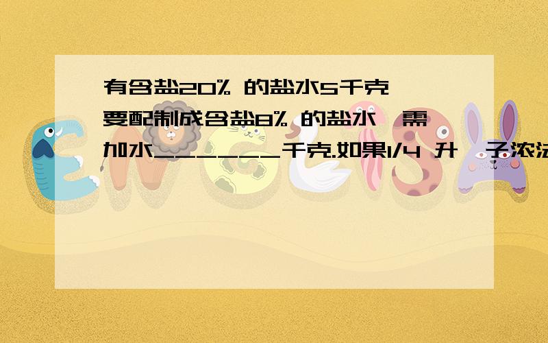 有含盐20% 的盐水5千克,要配制成含盐8% 的盐水,需加水______千克.如果1/4 升桔子浓法冲入7/4 升水制成桔子水,可供4人饮用,现在要为14人冲入同样“浓度”（这里,“浓度”= 溶质体积/溶液体积）