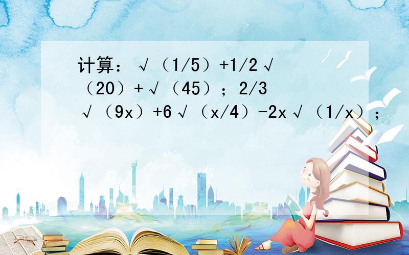 计算：√（1/5）+1/2√（20）+√（45）；2/3√（9x）+6√（x/4）-2x√（1/x）；