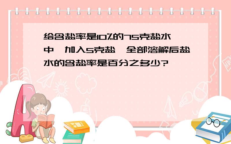 给含盐率是10%的75克盐水中,加入5克盐,全部溶解后盐水的含盐率是百分之多少?