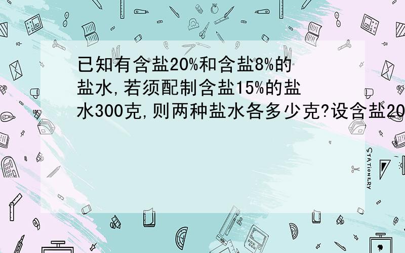 已知有含盐20%和含盐8%的盐水,若须配制含盐15%的盐水300克,则两种盐水各多少克?设含盐20% x千克含盐8%的 y千克,则正确的是A {X+Y=300   20%X+8%Y=300B {X+Y=300   20%X+8%Y=300x15%c  {x+y=300    20%x-8%y=300x15%