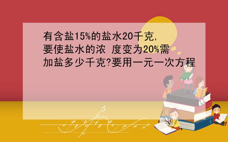 有含盐15%的盐水20千克,要使盐水的浓 度变为20%需加盐多少千克?要用一元一次方程