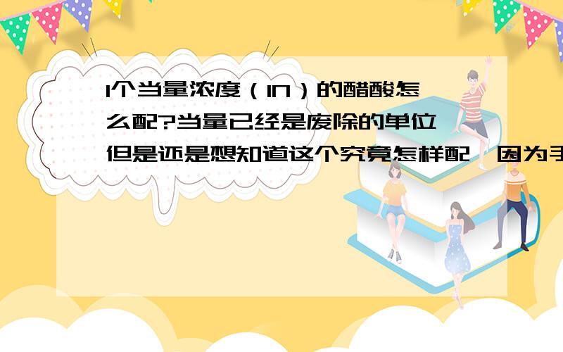 1个当量浓度（1N）的醋酸怎么配?当量已经是废除的单位,但是还是想知道这个究竟怎样配,因为手里的参考书很旧.