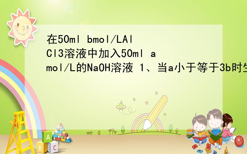 在50ml bmol/LAlCl3溶液中加入50ml amol/L的NaOH溶液 1、当a小于等于3b时生成Al（OH）3沉淀的物质的量为--2、当a、b满足------条件时,先有沉淀,后又有部分沉淀溶解,此时Al（OH）3的质量为-----