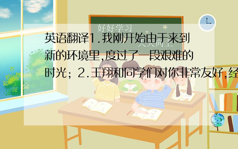 英语翻译1.我刚开始由于来到新的环境里,度过了一段艰难的时光；2.王翔和同学们对你非常友好,经常在学习上帮助我.他在生活上还经常照顾我,如经常邀请我去他家吃饭.看电影.借书给我看；