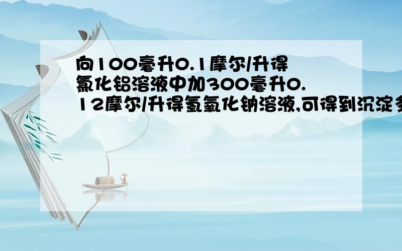 向100毫升0.1摩尔/升得氯化铝溶液中加300毫升0.12摩尔/升得氢氧化钠溶液,可得到沉淀多少克?