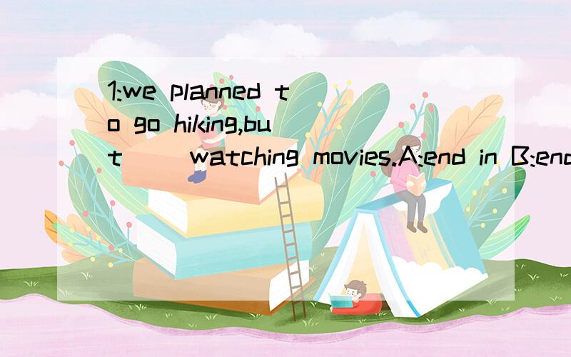 1:we planned to go hiking,but( )watching movies.A:end in B:end with C:ended up with D:finished with2:( ) i want to do is travelling around the world .A:that B:what C:how D:where3:can you tell me what your sister ( --yes,she is outgoing.A:likes B:is l