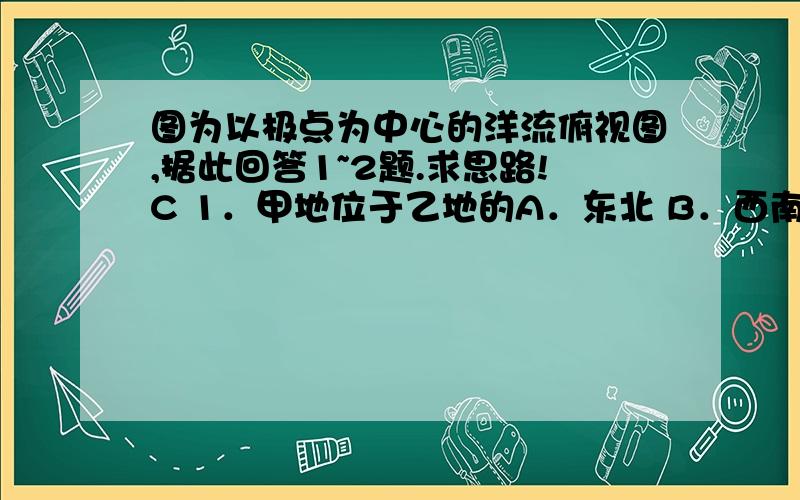 图为以极点为中心的洋流俯视图,据此回答1~2题.求思路!C 1．甲地位于乙地的A．东北 B．西南C．西北 D．东南A 2．影响途径乙地洋流的盛行风向为A．西北风 B．东北风C．西南风 D．东南风