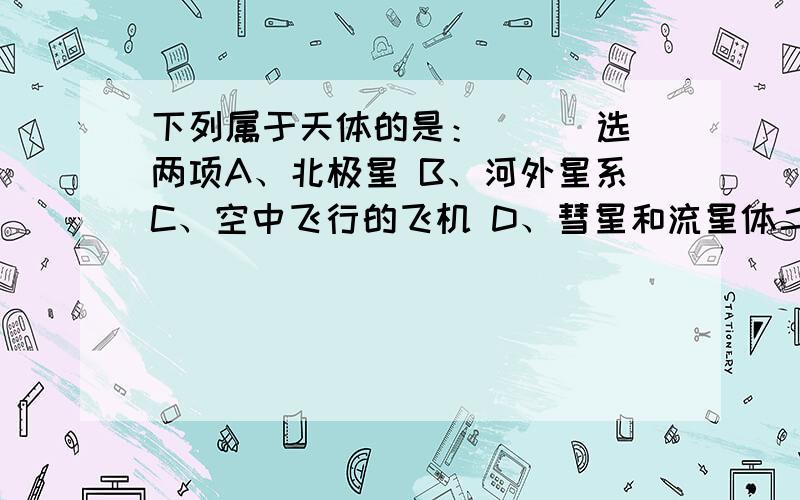 下列属于天体的是：（ ） 选两项A、北极星 B、河外星系C、空中飞行的飞机 D、彗星和流星体二楼三楼的，注意，我说的是选两项，这道题是双选题！