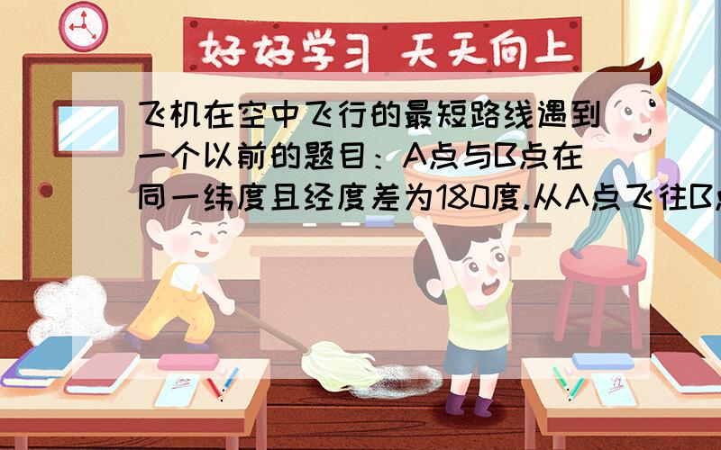 飞机在空中飞行的最短路线遇到一个以前的题目：A点与B点在同一纬度且经度差为180度.从A点飞往B点,不考虑穿过南北极的最大劣弧的路线（因为实际不可能往南北极飞）,求最短的路线是往西