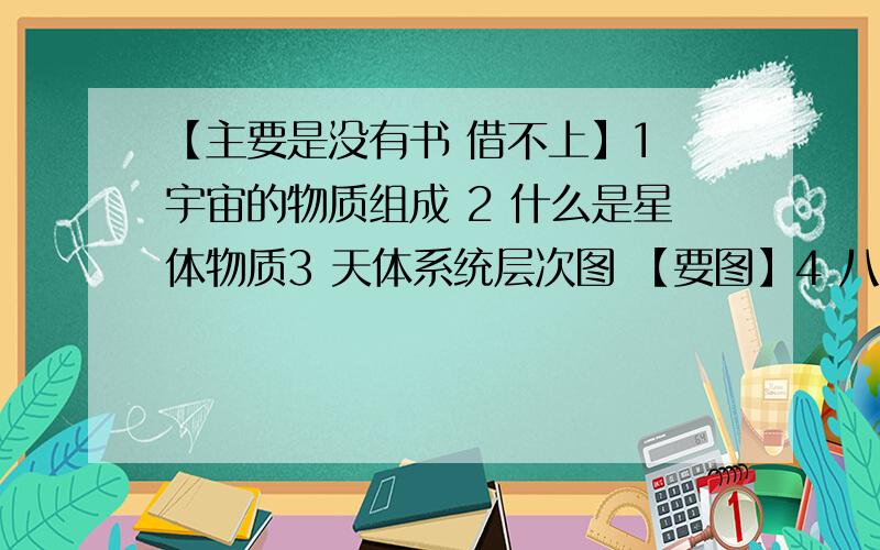 【主要是没有书 借不上】1 宇宙的物质组成 2 什么是星体物质3 天体系统层次图 【要图】4 八颗行星的排序,距太阳由近及远5 八颗行星的公转特征6 地球上生命存在的条件1 分封制和宗法制的