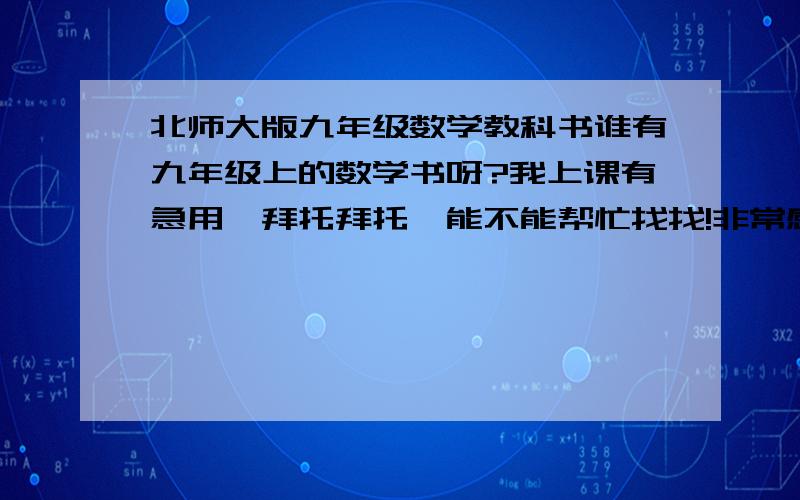 北师大版九年级数学教科书谁有九年级上的数学书呀?我上课有急用,拜托拜托,能不能帮忙找找!非常感谢!