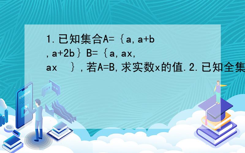 1.已知集合A=｛a,a+b,a+2b｝B=｛a,ax,ax²｝,若A=B,求实数x的值.2.已知全集U=R,集合A=｛x|x²+px+2=0｝,B=｛x|x²-5x+q=0｝,若CuA交B=｛2｝,用列举法表示集合A.