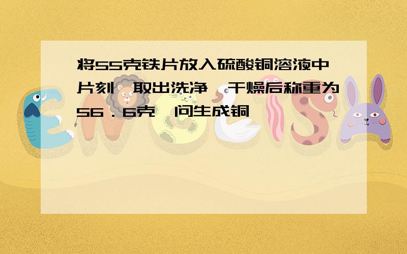 将55克铁片放入硫酸铜溶液中片刻,取出洗净,干燥后称重为56．6克,问生成铜