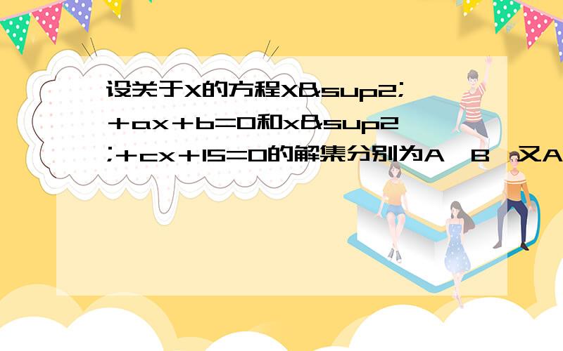 设关于X的方程X²＋ax＋b=0和x²＋cx＋15=0的解集分别为A,B,又A∪B=｛3,5｝,A∩B=｛3｝求a,b,c,的值