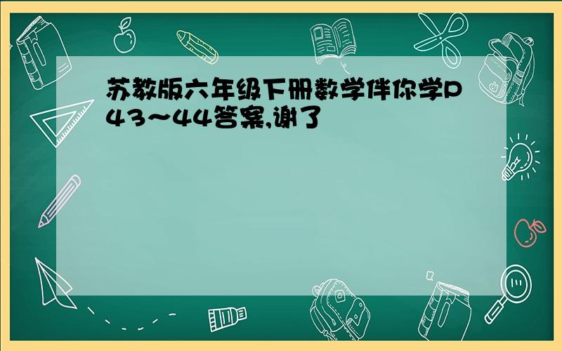 苏教版六年级下册数学伴你学P43～44答案,谢了