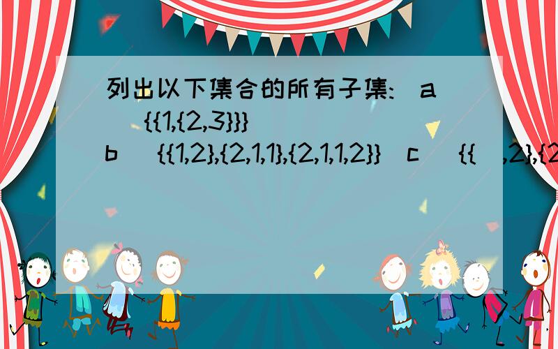 列出以下集合的所有子集:(a) {{1,{2,3}}}(b) {{1,2},{2,1,1},{2,1,1,2}}(c) {{∅,2},{2}}其实(b) 是 {∅,{{1,2}}}(c)是{∅,{{∅,2}},{{2}},{{∅,2},{2}}}(a的{1,{2,3}}当成子集,而(c)却把{{∅,2}},{{2}} 等当