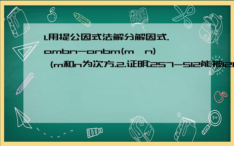 1.用提公因式法解分解因式.ambn-anbm(m>n) (m和n为次方.2.证明:257-512能被120整除.(7为25的次方..12为5的次方.)3.计算:1x2x3+3x6x9+5x10x15+7x14x21/1x3x5+3x9x15+5x15x25+7x21x35完整的哈..