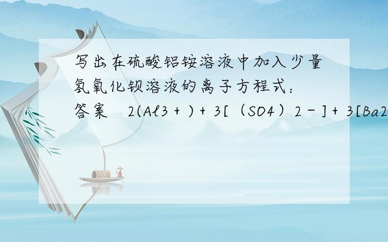 写出在硫酸铝铵溶液中加入少量氢氧化钡溶液的离子方程式： 答案　2(Al3＋)＋3[（SO4）2－]＋3[Ba2＋]＋写出在硫酸铝铵溶液中加入少量氢氧化钡溶液的离子方程式：答案　2(Al3＋)＋3[（SO4）2