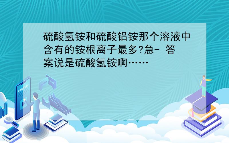 硫酸氢铵和硫酸铝铵那个溶液中含有的铵根离子最多?急- 答案说是硫酸氢铵啊……