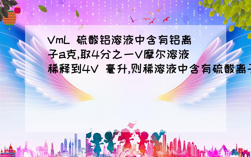 VmL 硫酸铝溶液中含有铝离子a克,取4分之一V摩尔溶液稀释到4V 毫升,则稀溶液中含有硫酸离子的量浓度是多少步骤写明确点    简单点