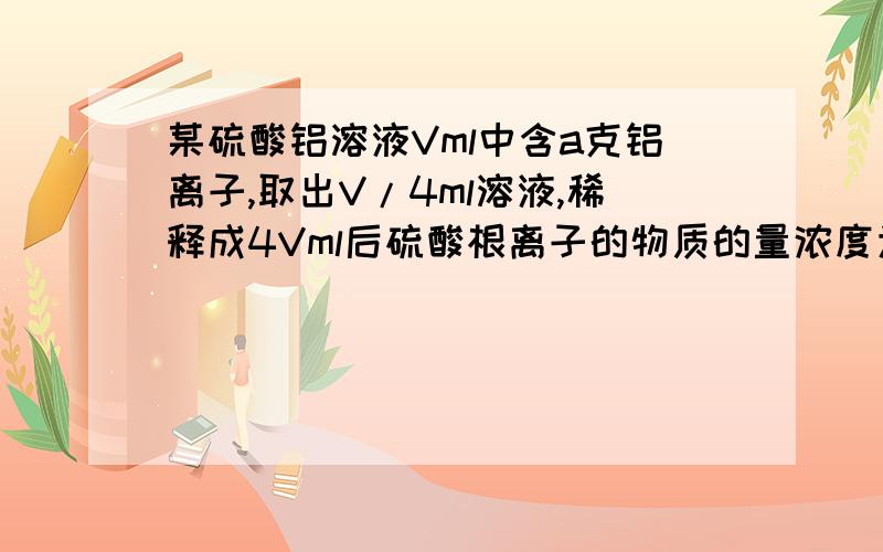 某硫酸铝溶液Vml中含a克铝离子,取出V/4ml溶液,稀释成4Vml后硫酸根离子的物质的量浓度为?