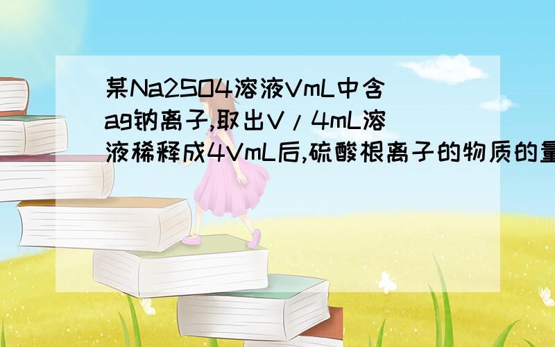 某Na2SO4溶液VmL中含ag钠离子,取出V/4mL溶液稀释成4VmL后,硫酸根离子的物质的量浓度为多少?