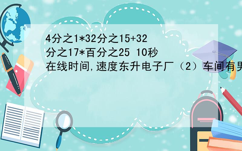 4分之1*32分之15+32分之17*百分之25 10秒在线时间,速度东升电子厂（2）车间有男职工56人，女职工44人。男职工人数比女职工多百分之几？