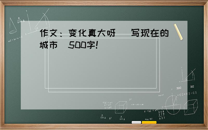 作文：变化真大呀 （写现在的城市）500字!