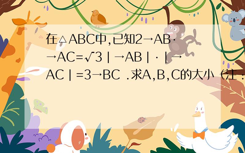 在△ABC中,已知2→AB·→AC=√3︱→AB︱·︱→AC︱=3→BC .求A,B,C的大小（注：→AB为向量AB,√3为根号3,︱→AB︱为向量AB 的模,· 为乘号.）最后一个等号是3→BC的 平方 刚刚看花眼了没打上去=。