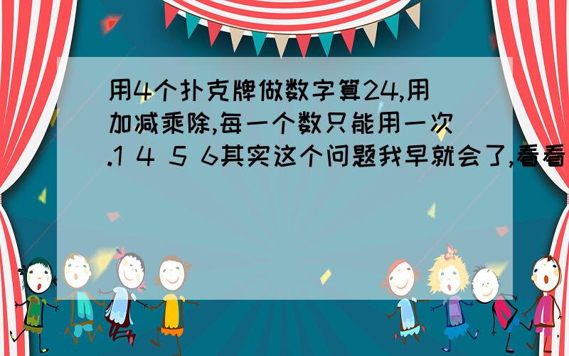 用4个扑克牌做数字算24,用加减乘除,每一个数只能用一次.1 4 5 6其实这个问题我早就会了,看看还有没有高手!