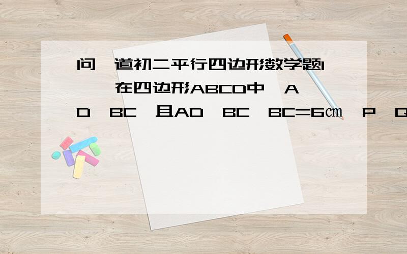 问一道初二平行四边形数学题1、  在四边形ABCD中,AD∥BC,且AD＞BC,BC=6㎝,P,Q分别从A,C同时出发,P以1厘米/秒的速度由A向B运动,Q以2厘米/秒的速度由C向B运动,几秒后四边形ABQP成为平行四边形?