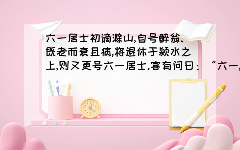 六一居士初谪滁山,自号醉翁.既老而衰且病,将退休于颍水之上,则又更号六一居士.客有问曰：“六一,何谓也?”居士曰：“吾家藏书一万卷,集录三代以来金石遗文一千卷,有琴一张,有棋一局,