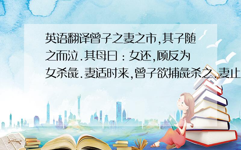 英语翻译曾子之妻之市,其子随之而泣.其母曰：女还,顾反为女杀彘.妻适时来,曾子欲捕彘杀之.妻止之曰：特与婴儿戏耳.曾子曰：婴儿非与戏也.婴儿非有知也,待父母而学者也,听父母之教.今