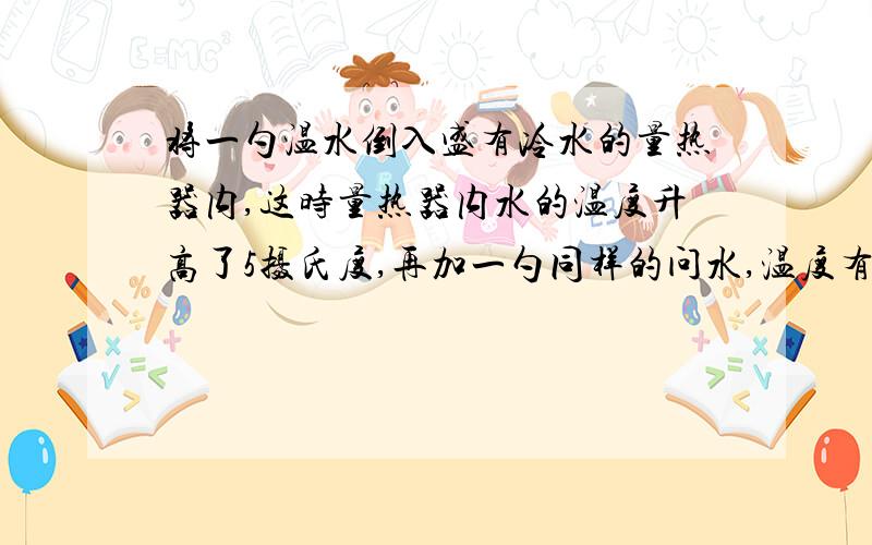 将一勺温水倒入盛有冷水的量热器内,这时量热器内水的温度升高了5摄氏度,再加一勺同样的问水,温度有上升了3摄氏度.问:1.继续再加8勺同样的温水,则次量热器中水温还将上升多少?2.如果不