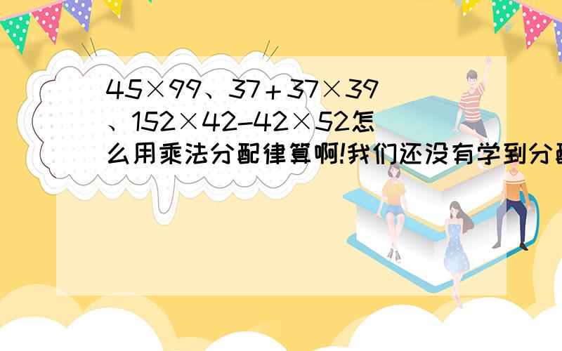 45×99、37＋37×39、152×42-42×52怎么用乘法分配律算啊!我们还没有学到分配律,哪位会分配律的高手帮帮忙这三题怎么算.