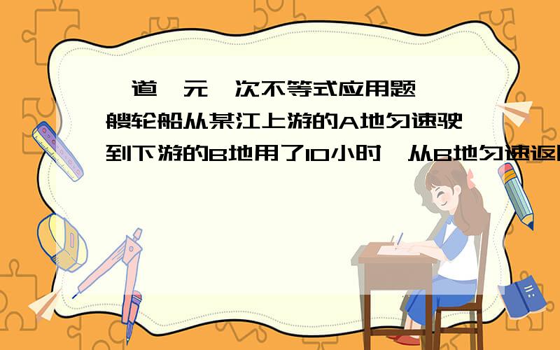 一道一元一次不等式应用题,一艘轮船从某江上游的A地匀速驶到下游的B地用了10小时,从B地匀速返回A地用了不到12小时,这段江水流速为3千米|时,轮船往返的静水速度V不变,V满足什么条件?