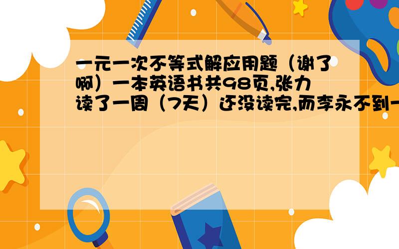 一元一次不等式解应用题（谢了啊）一本英语书共98页,张力读了一周（7天）还没读完,而李永不到一周就已读完.李永平均每天比张力多读3页,张力平均每天读多少页（答案取整数）?感激不尽