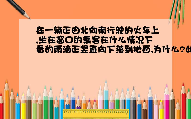 在一辆正由北向南行驶的火车上,坐在窗口的乘客在什么情况下看的雨滴正竖直向下落到地面,为什么?此时地面上的人看起来,雨滴的下落方向如何?