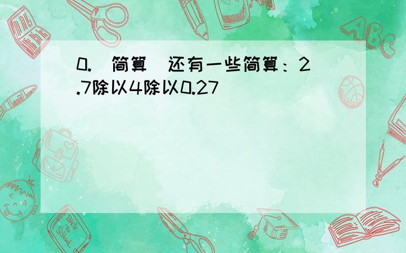 0.（简算）还有一些简算：2.7除以4除以0.27