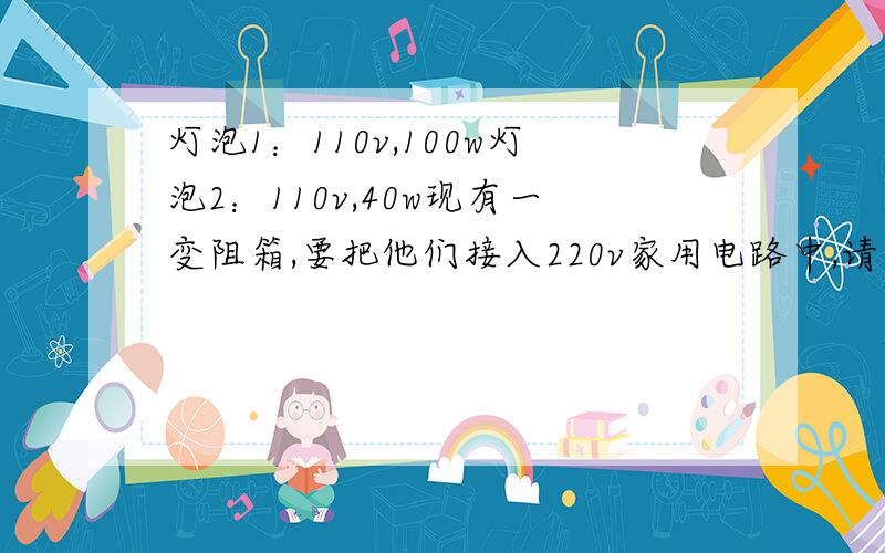 灯泡1：110v,100w灯泡2：110v,40w现有一变阻箱,要把他们接入220v家用电路中,请问该怎样连接,既能保证正常发光又能最节省电?画出电路图!明天老师提问