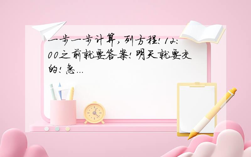 一步一步计算,列方程!12：00之前就要答案!明天就要交的!急...