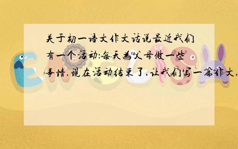 关于初一语文作文话说最近我们有一个活动：每天为父母做一些事情.现在活动结束了,让我们写一篇作文,我们的收获和感受.不少于200字话说哪位大大能帮忙写一下?