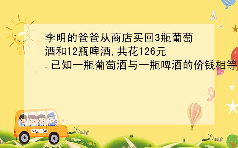 李明的爸爸从商店买回3瓶葡萄酒和12瓶啤酒,共花126元.已知一瓶葡萄酒与一瓶啤酒的价钱相等,一瓶葡萄酒和一瓶啤酒各是多少元?