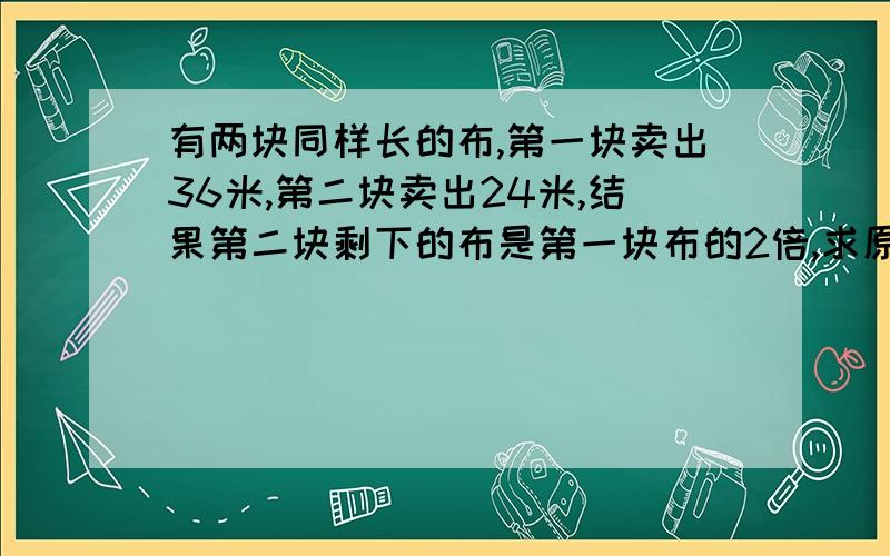 有两块同样长的布,第一块卖出36米,第二块卖出24米,结果第二块剩下的布是第一块布的2倍,求原来布的长度第二块剩下的布是第一块剩下布的2倍