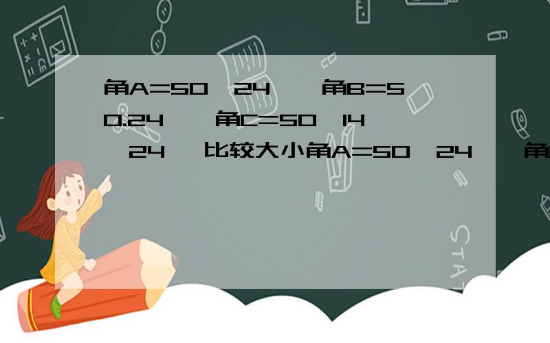 角A=50°24′,角B=50.24°,角C=50°14′24″ 比较大小角A=50°24′,角B=50.24°,角C=50°14′24″ 比较大小 送分题唉唉唉 急