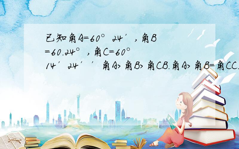 已知角A=60°24’,角B=60.24°,角C=60°14’24’’角A>角B>角CB.角A>角B=角CC.角B>角C>角AD.角B=角C>角A