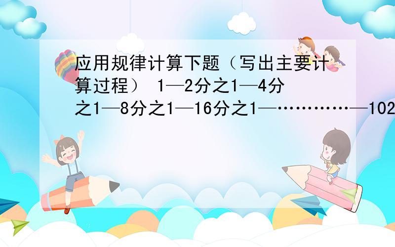 应用规律计算下题（写出主要计算过程） 1—2分之1—4分之1—8分之1—16分之1—…………—1024分之1