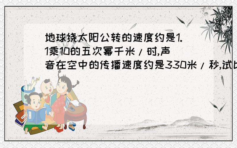 地球绕太阳公转的速度约是1.1乘10的五次幂千米/时,声音在空中的传播速度约是330米/秒,试比较两个速度的大小.